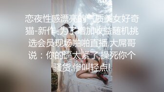 恋夜性感漂亮的气质美女好奇猫-新作-为了增加收益随机挑选会员现场啪啪直播,大屌哥说：你的逼太紧了,操死你个骚货.惨叫轻点!