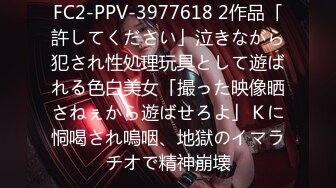 FC2-PPV-3977618 2作品「許してください」泣きながら犯され性処理玩具として遊ばれる色白美女「撮った映像晒さねぇから遊ばせろよ」Ｋに恫喝され嗚咽、地獄のイマラチオで精神崩壊