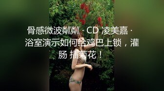 骨感微波粼粼 · CD 凌美嘉 ·  浴室演示如何给鸡巴上锁，灌肠 插菊花！