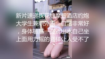 新片速递探花鸠摩智酒店约炮大学生兼职外围，口活非常好，身体敏感一碰就出水自己坐上面用力摇的骚样让人受不了