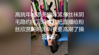 高挑年轻漂亮嫩妹紧身丝袜阴毛隐约可见深喉几把直播给粉丝欣赏啪啪淫叫我要高潮了操死我了