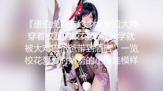 『唐伯虎』专约少女萝莉大神穿着校服的校花女神 放学就被大鸡巴爸爸带到酒店，一览校花爱爱时娇羞的小淫娃模样