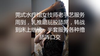 莞式水疗馆女技师老手艺服务周到，乳推磨屁股舔屌，转战到床上继续，半套服务各种撸舔弄口交