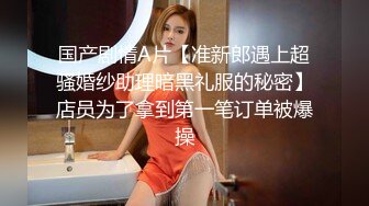 国产剧情A片【准新郎遇上超骚婚纱助理暗黑礼服的秘密】店员为了拿到第一笔订单被爆操