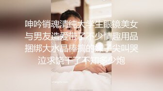 呻吟销魂清纯大学生眼镜美女与男友造爱带了不少情趣用品捆绑大水晶棒搞的妹子尖叫哭泣求饶干了不知多少炮