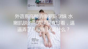 外语系高颜值俄罗斯学妹 水嫩肌肤的阴穴尿尿真好看，逼逼弄了几根线 这是什么？