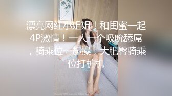 漂亮网红小姐姐！和闺蜜一起4P激情！一人一个吸吮舔屌，骑乘位一起操，大肥臀骑乘位打桩机