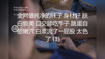 全网最纯净的妹子 身材好 肤白貌美 口交舔吃牛子 跳蛋自慰嫩穴 白浆流了一屁股 太色了 (1)