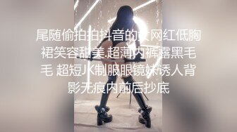 尾随偷拍拍抖音的女网红低胸裙笑容甜美.超薄内裤露黑毛毛 超短JK制服眼镜妹诱人背影无痕内前后抄底