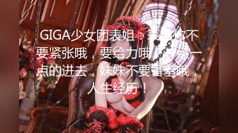 GIGA少女团表姐：表弟你不要紧张哦，要给力哦，一点一点的进去，妹妹不要害羞哦，人生经历！